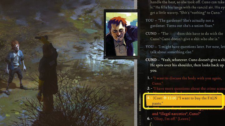 In the course of the conversation, take an interest in Cuno's pants by selecting the dialog option: Alright, entertain me - what's so great about these pants - Disco Elysium: Buy FALN pants from Cuno - walkthrough - Equipment - Disco Elysium Guide